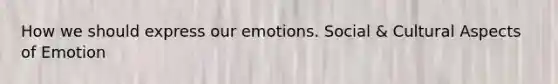 How we should express our emotions. Social & Cultural Aspects of Emotion