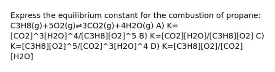 Express the equilibrium constant for the combustion of propane: C3H8(g)+5O2(g)⇌3CO2(g)+4H2O(g) A) K=[CO2]^3[H2O]^4/[C3H8][O2]^5 B) K=[CO2][H2O]/[C3H8][O2] C) K=[C3H8][O2]^5/[CO2]^3[H2O]^4 D) K=[C3H8][O2]/[CO2][H2O]