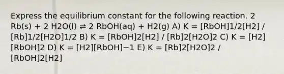 Express the equilibrium constant for the following reaction. 2 Rb(s) + 2 H2O(l) ⇌ 2 RbOH(aq) + H2(g) A) K = [RbOH]1/2[H2] / [Rb]1/2[H2O]1/2 B) K = [RbOH]2[H2] / [Rb]2[H2O]2 C) K = [H2][RbOH]2 D) K = [H2][RbOH]−1 E) K = [Rb]2[H2O]2 / [RbOH]2[H2]