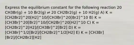 Express the equilibrium constant for the following reaction 20 CH3Br(g) + 10 Br2(g) ⇌ 20 CH2Br2(g) + 10 H2(g) A) K = [CH2Br2]^20[H2]^10/[CH3Br]^20[Br2]^10 B) K = [CH3Br]^20[Br2]^10/[CH2Br]^20[H2]^10 C) K = [CH2Br2]^2[H2]/[CH3Br]^2[Br2] D) K = [CH3Br]^1/2[Br2]/[CH2Br2]^1/2[H2] E) K = [CH3Br][Br2]/[CH2Br2][H2]