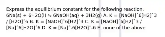 Express the equilibrium constant for the following reaction. 6Na(s) + 6H2O(l) ⇋ 6NaOH(aq) + 3H2(g) A. K = [NaOH]ˆ6[H2]ˆ3 / [H2O]ˆ6 B. K = [NaOH]ˆ6[H2]ˆ3 C. K = [NaOH]ˆ6[H2]ˆ3 / [Na]ˆ6[H2O]ˆ6 D. K = [Na]ˆ-6[H2O]ˆ-6 E. none of the above