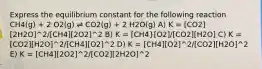 Express the equilibrium constant for the following reaction CH4(g) + 2 O2(g) ⇌ CO2(g) + 2 H2O(g) A) K = [CO2][2H2O]^2/[CH4][2O2]^2 B) K = [CH4}[O2]/[CO2][H2O] C) K = [CO2][H2O]^2/[CH4][O2]^2 D) K = [CH4][O2]^2/[CO2][H2O]^2 E) K = [CH4][2O2]^2/[CO2][2H2O]^2