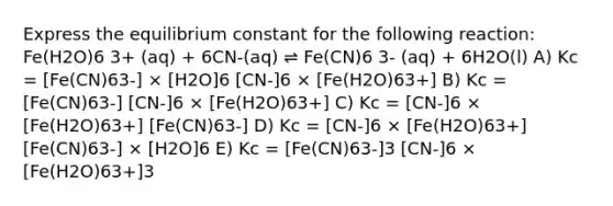 Express the equilibrium constant for the following reaction: Fe(H2O)6 3+ (aq) + 6CN-(aq) ⇌ Fe(CN)6 3- (aq) + 6H2O(l) A) Kc = [Fe(CN)63-] × [H2O]6 [CN-]6 × [Fe(H2O)63+] B) Kc = [Fe(CN)63-] [CN-]6 × [Fe(H2O)63+] C) Kc = [CN-]6 × [Fe(H2O)63+] [Fe(CN)63-] D) Kc = [CN-]6 × [Fe(H2O)63+] [Fe(CN)63-] × [H2O]6 E) Kc = [Fe(CN)63-]3 [CN-]6 × [Fe(H2O)63+]3