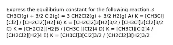 Express the equilibrium constant for the following reaction.3 CH3Cl(g) + 3/2 Cl2(g) ⇔ 3 CH2Cl2(g) + 3/2 H2(g) A) K = [CH3Cl][Cl2] / [CH2Cl2][H2] B) K = [CH2Cl2]3[H2]3/2 / [CH3Cl]3[Cl2]3/2 C) K = [CH2Cl2][H2]5 / [CH3Cl][Cl2]4 D) K = [CH3Cl][Cl2]4 / [CH2Cl2][H2]4 E) K = [CH3Cl]3[Cl2]3/2 / [CH2Cl2]3[H2]3/2