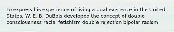 To express his experience of living a dual existence in the United States, W. E. B. DuBois developed the concept of double consciousness racial fetishism double rejection bipolar racism