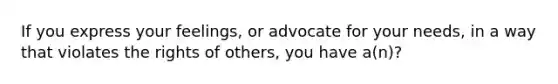 If you express your feelings, or advocate for your needs, in a way that violates the rights of others, you have a(n)?