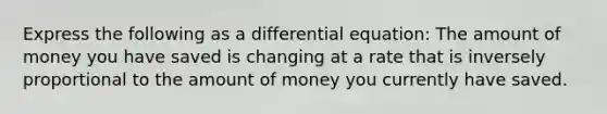 Express the following as a differential equation: The amount of money you have saved is changing at a rate that is inversely proportional to the amount of money you currently have saved.