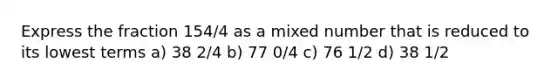 Express the fraction 154/4 as a mixed number that is reduced to its lowest terms a) 38 2/4 b) 77 0/4 c) 76 1/2 d) 38 1/2