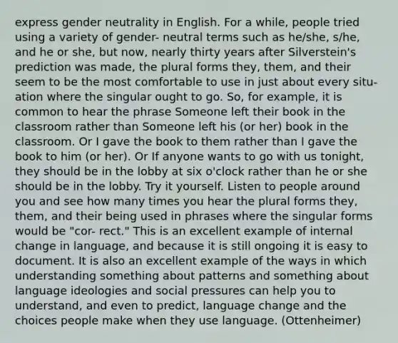 express gender neutrality in English. For a while, people tried using a variety of gender- neutral terms such as he/she, s/he, and he or she, but now, nearly thirty years after Silverstein's prediction was made, the plural forms they, them, and their seem to be the most comfortable to use in just about every situ- ation where the singular ought to go. So, for example, it is common to hear the phrase Someone left their book in the classroom rather than Someone left his (or her) book in the classroom. Or I gave the book to them rather than I gave the book to him (or her). Or If anyone wants to go with us tonight, they should be in the lobby at six o'clock rather than he or she should be in the lobby. Try it yourself. Listen to people around you and see how many times you hear the plural forms they, them, and their being used in phrases where the singular forms would be "cor- rect." This is an excellent example of internal change in language, and because it is still ongoing it is easy to document. It is also an excellent example of the ways in which understanding something about patterns and something about language ideologies and social pressures can help you to understand, and even to predict, language change and the choices people make when they use language. (Ottenheimer)