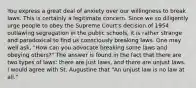 You express a great deal of anxiety over our willingness to break laws. This is certainly a legitimate concern. Since we so diligently urge people to obey the Supreme Court's decision of 1954 outlawing segregation in the public schools, it is rather strange and paradoxical to find us consciously breaking laws. One may well ask, "How can you advocate breaking some laws and obeying others?" The answer is found in the fact that there are two types of laws: there are just laws, and there are unjust laws. I would agree with St. Augustine that "An unjust law is no law at all."