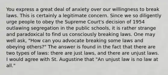 You express a great deal of anxiety over our willingness to break laws. This is certainly a legitimate concern. Since we so diligently urge people to obey the Supreme Court's decision of 1954 outlawing segregation in the public schools, it is rather strange and paradoxical to find us consciously breaking laws. One may well ask, "How can you advocate breaking some laws and obeying others?" The answer is found in the fact that there are two types of laws: there are just laws, and there are unjust laws. I would agree with St. Augustine that "An unjust law is no law at all."