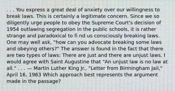 . . . You express a great deal of anxiety over our willingness to break laws. This is certainly a legitimate concern. Since we so diligently urge people to obey the Supreme Court's decision of 1954 outlawing segregation in the public schools, it is rather strange and paradoxical to fi nd us consciously breaking laws. One may well ask, "how can you advocate breaking some laws and obeying others?" The answer is found in the fact that there are two types of laws: There are just and there are unjust laws. I would agree with Saint Augustine that "An unjust law is no law at all." . . . — Martin Luther King Jr., "Letter from Birmingham Jail," April 16, 1963 Which approach best represents the argument made in the passage?