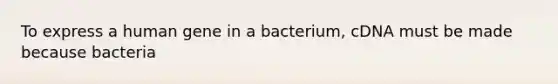 To express a human gene in a bacterium, cDNA must be made because bacteria