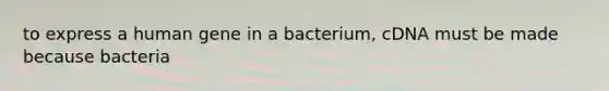 to express a human gene in a bacterium, cDNA must be made because bacteria