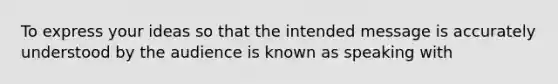 To express your ideas so that the intended message is accurately understood by the audience is known as speaking with