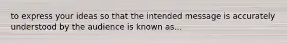 to express your ideas so that the intended message is accurately understood by the audience is known as...