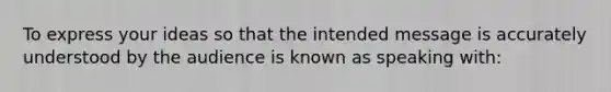 To express your ideas so that the intended message is accurately understood by the audience is known as speaking with: