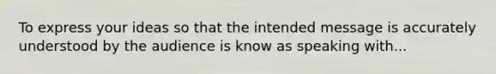 To express your ideas so that the intended message is accurately understood by the audience is know as speaking with...