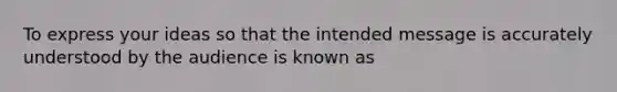 To express your ideas so that the intended message is accurately understood by the audience is known as