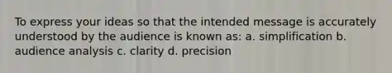 To express your ideas so that the intended message is accurately understood by the audience is known as: a. simplification b. audience analysis c. clarity d. precision