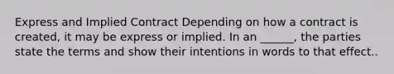 Express and Implied Contract Depending on how a contract is created, it may be express or implied. In an ______, the parties state the terms and show their intentions in words to that effect..