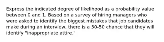 Express the indicated degree of likelihood as a probability value between 0 and 1. Based on a survey of hiring managers who were asked to identify the biggest mistakes that job candidates make during an​ interview, there is a 50-50 chance that they will identify​ "inappropriate attire."