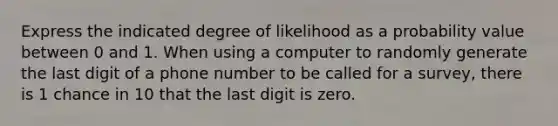 Express the indicated degree of likelihood as a probability value between 0 and 1. When using a computer to randomly generate the last digit of a phone number to be called for a​ survey, there is 1 chance in 10 that the last digit is zero.