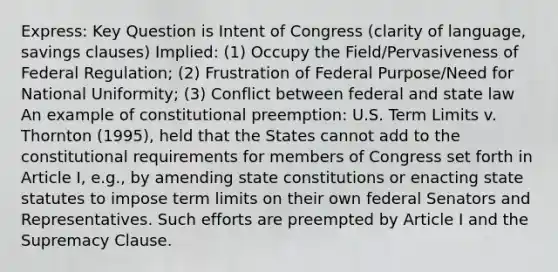 Express: Key Question is Intent of Congress (clarity of language, savings clauses) Implied: (1) Occupy the Field/Pervasiveness of Federal Regulation; (2) Frustration of Federal Purpose/Need for National Uniformity; (3) Conflict between federal and state law An example of constitutional preemption: U.S. Term Limits v. Thornton (1995), held that the States cannot add to the constitutional requirements for members of Congress set forth in Article I, e.g., by amending state constitutions or enacting state statutes to impose term limits on their own federal Senators and Representatives. Such efforts are preempted by Article I and the Supremacy Clause.