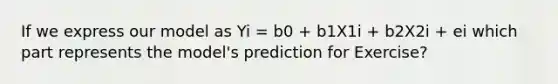 If we express our model as Yi = b0 + b1X1i + b2X2i + ei which part represents the model's prediction for Exercise?