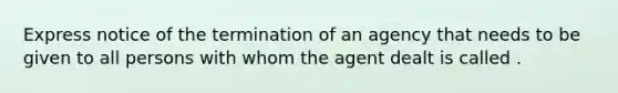 Express notice of the termination of an agency that needs to be given to all persons with whom the agent dealt is called .