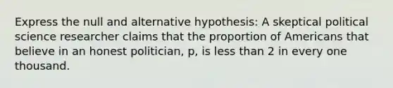 Express the null and alternative hypothesis: A skeptical political science researcher claims that the proportion of Americans that believe in an honest politician, p, is less than 2 in every one thousand.