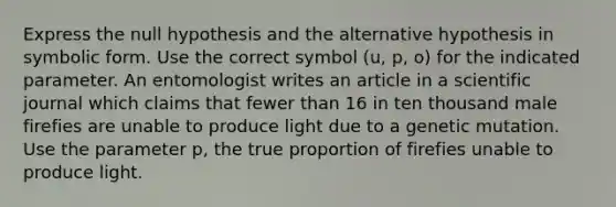 Express the null hypothesis and the alternative hypothesis in symbolic form. Use the correct symbol (u, p, o) for the indicated parameter. An entomologist writes an article in a scientific journal which claims that fewer than 16 in ten thousand male firefies are unable to produce light due to a genetic mutation. Use the parameter p, the true proportion of firefies unable to produce light.