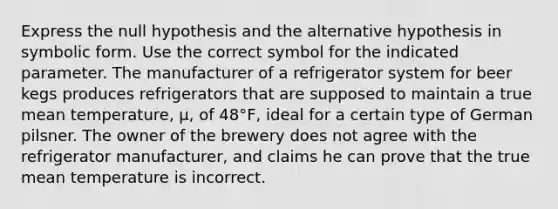 Express the null hypothesis and the alternative hypothesis in symbolic form. Use the correct symbol for the indicated parameter. The manufacturer of a refrigerator system for beer kegs produces refrigerators that are supposed to maintain a true mean temperature, μ, of 48°F, ideal for a certain type of German pilsner. The owner of the brewery does not agree with the refrigerator manufacturer, and claims he can prove that the true mean temperature is incorrect.