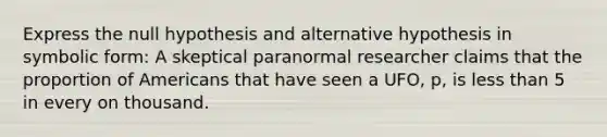 Express the null hypothesis and alternative hypothesis in symbolic form: A skeptical paranormal researcher claims that the proportion of Americans that have seen a UFO, p, is less than 5 in every on thousand.