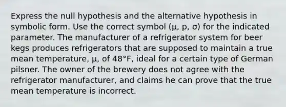 Express the null hypothesis and the alternative hypothesis in symbolic form. Use the correct symbol ​(μ​, ​p, σ​) for the indicated parameter. The manufacturer of a refrigerator system for beer kegs produces refrigerators that are supposed to maintain a true mean​ temperature, μ​, of 48°​F, ideal for a certain type of German pilsner. The owner of the brewery does not agree with the refrigerator​ manufacturer, and claims he can prove that the true mean temperature is incorrect.