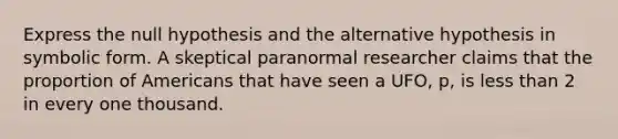 Express the null hypothesis and the alternative hypothesis in symbolic form. A skeptical paranormal researcher claims that the proportion of Americans that have seen a UFO, p, is <a href='https://www.questionai.com/knowledge/k7BtlYpAMX-less-than' class='anchor-knowledge'>less than</a> 2 in every one thousand.