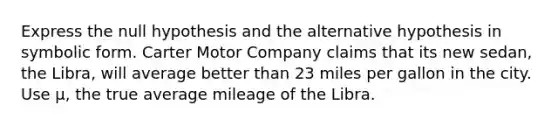 Express the null hypothesis and the alternative hypothesis in symbolic form. Carter Motor Company claims that its new sedan, the Libra, will average better than 23 miles per gallon in the city. Use μ, the true average mileage of the Libra.