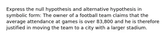 Express the null hypothesis and alternative hypothesis in symbolic form: The owner of a football team claims that the average attendance at games is over 83,800 and he is therefore justified in moving the team to a city with a larger stadium.