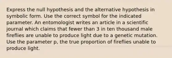 Express the null hypothesis and the alternative hypothesis in symbolic form. Use the correct symbol for the indicated parameter. An entomologist writes an article in a scientific journal which claims that fewer than 3 in ten thousand male fireflies are unable to produce light due to a genetic mutation. Use the parameter p, the true proportion of fireflies unable to produce light.