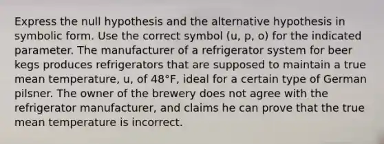 Express the null hypothesis and the alternative hypothesis in symbolic form. Use the correct symbol (u, p, o) for the indicated parameter. The manufacturer of a refrigerator system for beer kegs produces refrigerators that are supposed to maintain a true mean temperature, u, of 48°F, ideal for a certain type of German pilsner. The owner of the brewery does not agree with the refrigerator manufacturer, and claims he can prove that the true mean temperature is incorrect.