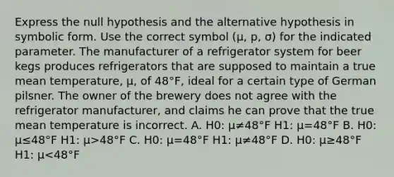 Express the null hypothesis and the alternative hypothesis in symbolic form. Use the correct symbol ​(μ​, ​p, σ​) for the indicated parameter. The manufacturer of a refrigerator system for beer kegs produces refrigerators that are supposed to maintain a true mean​ temperature, μ​, of 48°​F, ideal for a certain type of German pilsner. The owner of the brewery does not agree with the refrigerator​ manufacturer, and claims he can prove that the true mean temperature is incorrect. A. H0​: μ≠48°F H1​: μ=48°F B. H0​: μ≤48°F H1​: μ>48°F C. H0​: μ=48°F H1​: μ≠48°F D. H0​: μ≥48°F H1​: μ<48°F