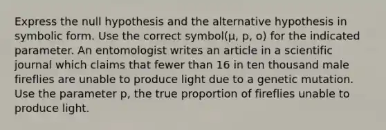 Express the null hypothesis and the alternative hypothesis in symbolic form. Use the correct symbol(μ, p, o) for the indicated parameter. An entomologist writes an article in a scientific journal which claims that fewer than 16 in ten thousand male fireflies are unable to produce light due to a genetic mutation. Use the parameter p, the true proportion of fireflies unable to produce light.