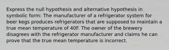 Express the null hypothesis and alternative hypothesis in symbolic form: The manufacturer of a refrigerator system for beer kegs produces refrigerators that are supposed to maintain a true mean temperature of 40F. The owner of the brewery disagrees with the refrigerator manufacturer and claims he can prove that the true mean temperature is incorrect.