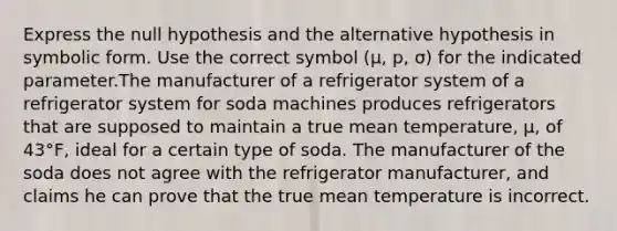 Express the null hypothesis and the alternative hypothesis in symbolic form. Use the correct symbol (µ, p, σ) for the indicated parameter.The manufacturer of a refrigerator system of a refrigerator system for soda machines produces refrigerators that are supposed to maintain a true mean temperature, μ, of 43°F, ideal for a certain type of soda. The manufacturer of the soda does not agree with the refrigerator manufacturer, and claims he can prove that the true mean temperature is incorrect.