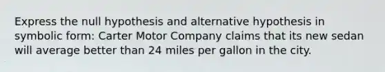 Express the null hypothesis and alternative hypothesis in symbolic form: Carter Motor Company claims that its new sedan will average better than 24 miles per gallon in the city.