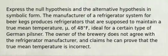 Express the null hypothesis and the alternative hypothesis in symbolic form. The manufacturer of a refrigerator system for beer kegs produces refrigerators that are supposed to maintain a true mean temperature, μ, of 48°F, ideal for a certain type of German pilsner. The owner of the brewery does not agree with the refrigerator manufacturer, and claims he can prove that the true mean temperature is incorrect.