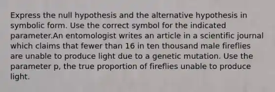 Express the null hypothesis and the alternative hypothesis in symbolic form. Use the correct symbol for the indicated parameter.An entomologist writes an article in a scientific journal which claims that fewer than 16 in ten thousand male fireflies are unable to produce light due to a genetic mutation. Use the parameter p, the true proportion of fireflies unable to produce light.