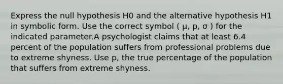 Express the null hypothesis H0 and the alternative hypothesis H1 in symbolic form. Use the correct symbol ( μ, p, σ ) for the indicated parameter.A psychologist claims that at least 6.4 percent of the population suffers from professional problems due to extreme shyness. Use p, the true percentage of the population that suffers from extreme shyness.