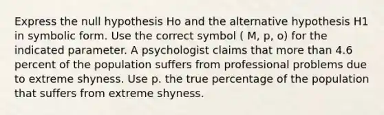 Express the null hypothesis Ho and the alternative hypothesis H1 in symbolic form. Use the correct symbol ( M, p, o) for the indicated parameter. A psychologist claims that <a href='https://www.questionai.com/knowledge/keWHlEPx42-more-than' class='anchor-knowledge'>more than</a> 4.6 percent of the population suffers from professional problems due to extreme shyness. Use p. the true percentage of the population that suffers from extreme shyness.