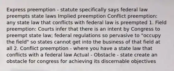 Express preemption - statute specifically says federal law preempts state laws Implied preemption Conflict preemption: any state law that conflicts with federal law is preempted 1. Field preemption: Courts infer that there is an intent by Congress to preempt state law; federal regulations so pervasive to "occupy the field" so states cannot get into the business of that field at all 2. Conflict preemption - where you have a state law that conflicts with a federal law Actual - Obstacle - state create an obstacle for congress for achieving its discernable objectives